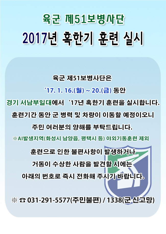 육군 제51보병사단은 2017년 1월 16일 월요일부터 20일 금요일까지 경기서남부 일대에서 혹한기 훈련을 실시하합니다. 훈련기간 동안 군 병력 및 차량이 이동할 예정이오니 주민 여러분의 양해를 부탁드리며, 훈련으로 인한 불편사항이 발생하거나, 거동이 수상한 사람을 발견할 시에는 가까운 경찰서나 군부대로 신고 바랍니다. 신고전화는 주민불편신고는 031-291-5577이며, 군 신고망은 1338 입니다. AI발생지역인 화성시 남양읍, 평택시 등은 야외기동훈련 제외됩니다.