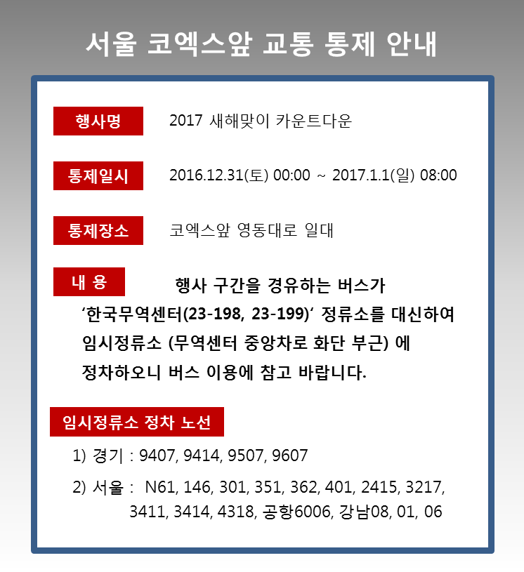 2017 새해맞이 카운트다운 행사로 인해 2016년 12월 31일 00시 부터 2017년 1월 1일 08시까지 코엑스앞 영동대로 일대를 경유하는 버스가 한국무역센터(23198,23199) 정류소를 대신하여 무역센터 중앙차로 화단 부근 임시정류소에 정차하오니 버스 이용에 참고 바랍니다. 정차 노선은 다음과 같습니다. 한국무역센터(23-198) 정류소는성남 9407, 9414, 9507, 9607,서울 146, 301, 351, 362, 401, 2415, 3217, 3411,3412, N61, 3414, 4318, 공항6006, 강남08 이며 한국무역센터(23-199)정류소는 성남 9407, 9414, 9507, 9607, 서울 143, 2413, 4419, 강남01, 06, 08 이며, 코엑스 동문(23-818) 정류소는 강남 01, 06 입니다.